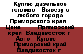 Куплю дизельное топливо ! Вывезу с любого города Приморского края › Цена ­ 24 - Приморский край, Владивосток г. Авто » Куплю   . Приморский край,Владивосток г.